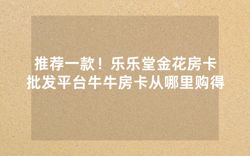 推荐一款！乐乐堂金花房卡批发平台牛牛房卡从哪里购得