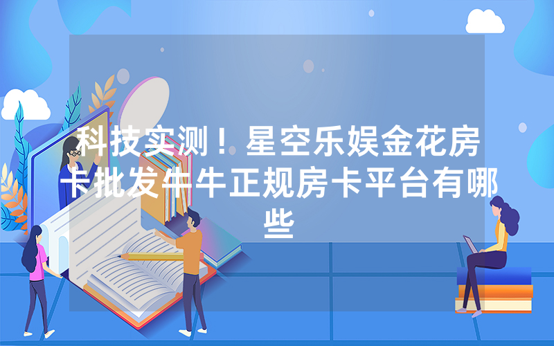科技实测!星空乐娱金花房卡批发牛牛正规房卡平台有哪些
