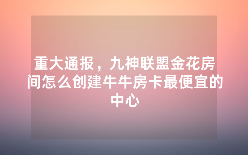 重大通报,九神联盟金花房间怎么创建牛牛房卡最便宜的中心