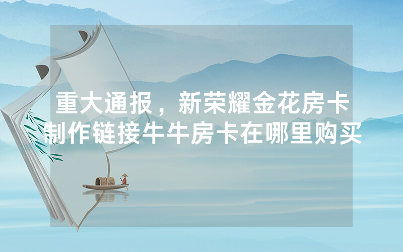 重大通报，新荣耀金花房卡制作链接牛牛房卡在哪里购买