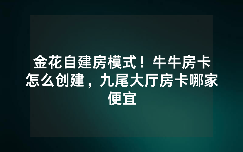 金花自建房模式！牛牛房卡怎么创建，九尾大厅房卡哪家便宜