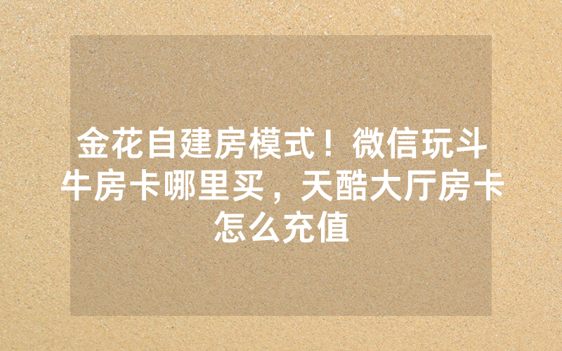 金花自建房模式！微信玩斗牛房卡哪里买，天酷大厅房卡怎么充值