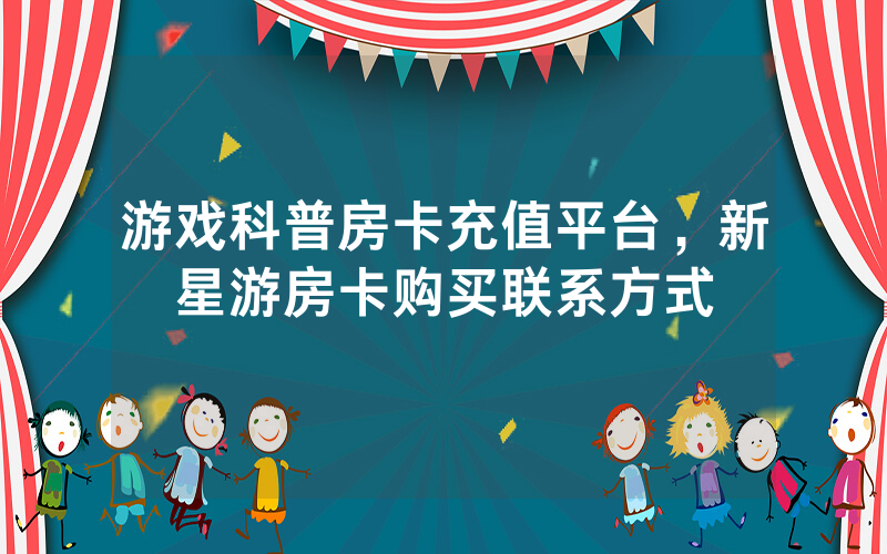 游戏科普房卡充值平台，新星游房卡购买联系方式