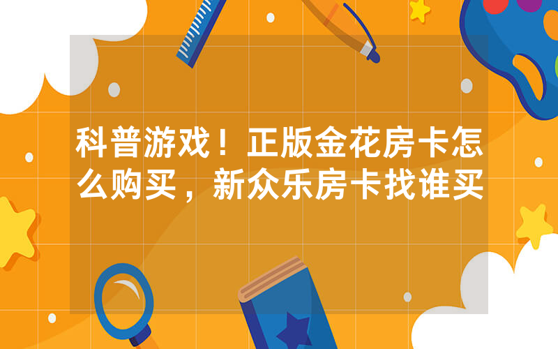 科普游戏！正版金花房卡怎么购买，新众乐房卡找谁买