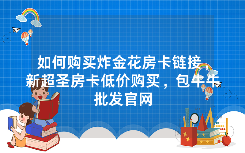 如何购买炸金花房卡链接，新超圣房卡低价购买，包牛牛批发官网