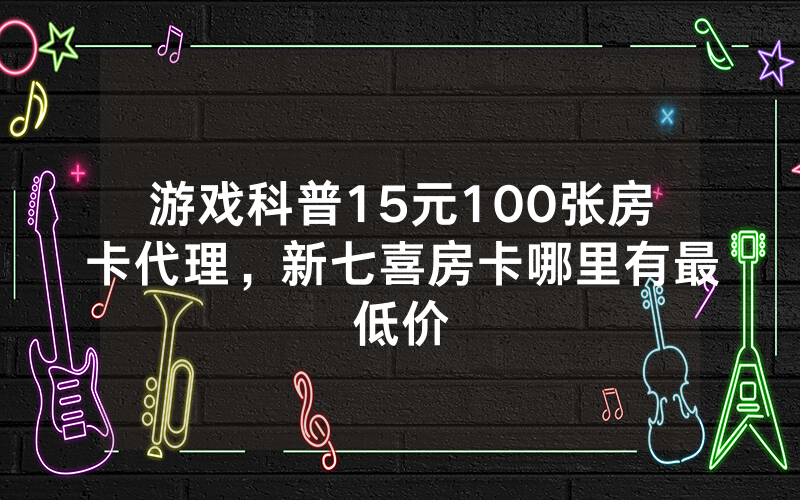 游戏科普15元100张房卡代理，新七喜房卡哪里有最低价