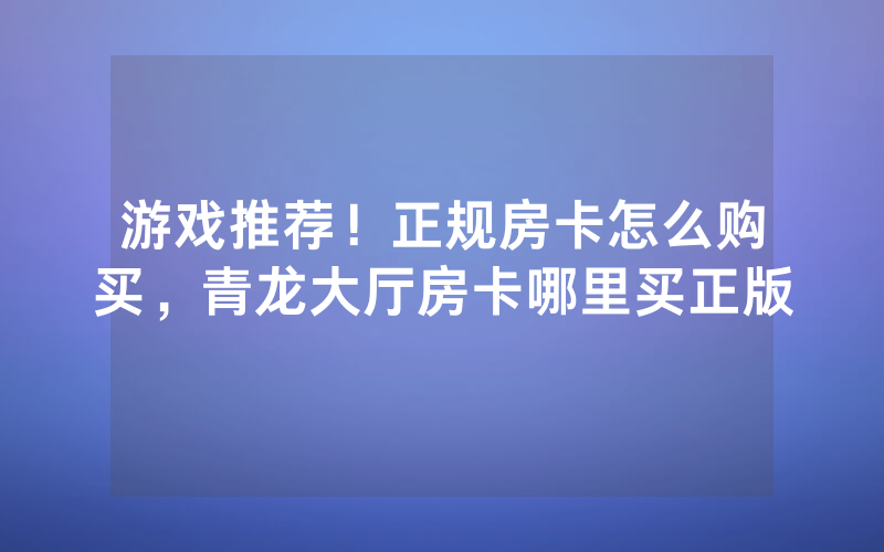 游戏推荐！正规房卡怎么购买，青龙大厅房卡哪里买正版