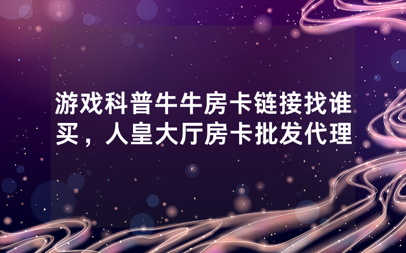 游戏科普牛牛房卡链接找谁买，人皇大厅房卡批发代理