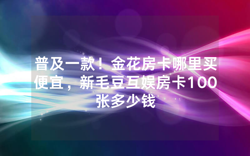 普及一款！金花房卡哪里买便宜，新毛豆互娱房卡100张多少钱