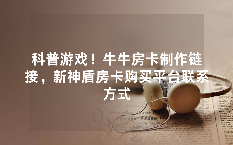 科普游戏！牛牛房卡制作链接，新神盾房卡购买平台联系方式