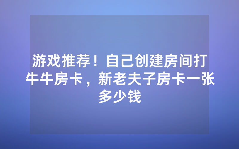 游戏推荐！自己创建房间打牛牛房卡，新老夫子房卡一张多少钱