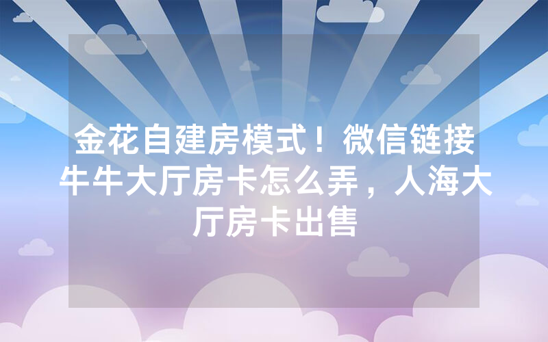 金花自建房模式！微信链接牛牛大厅房卡怎么弄，人海大厅房卡出售