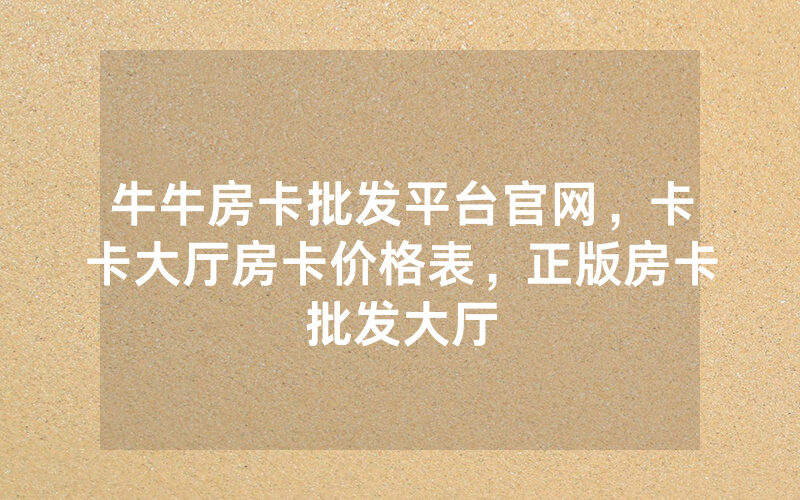 牛牛房卡批发平台官网，卡卡大厅房卡价格表，正版房卡批发大厅