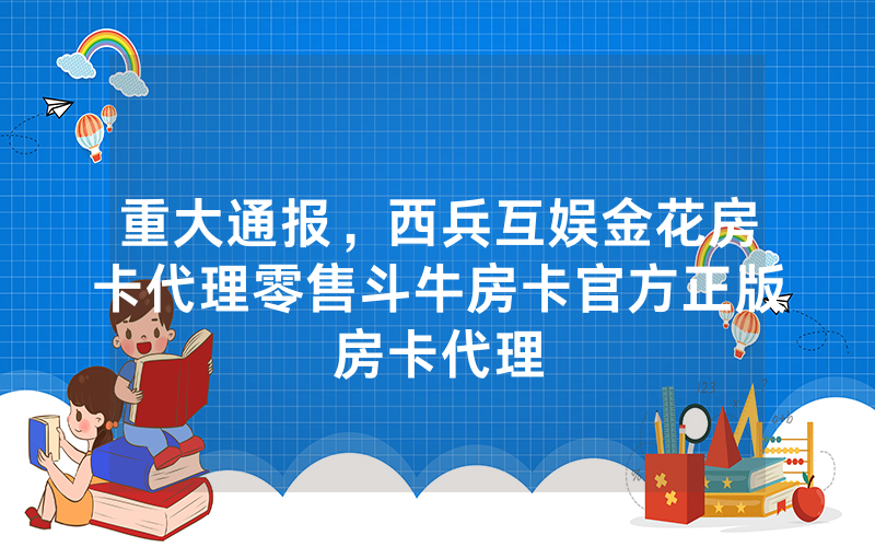 重大通报，西兵互娱金花房卡代理零售斗牛房卡官方正版房卡代理
