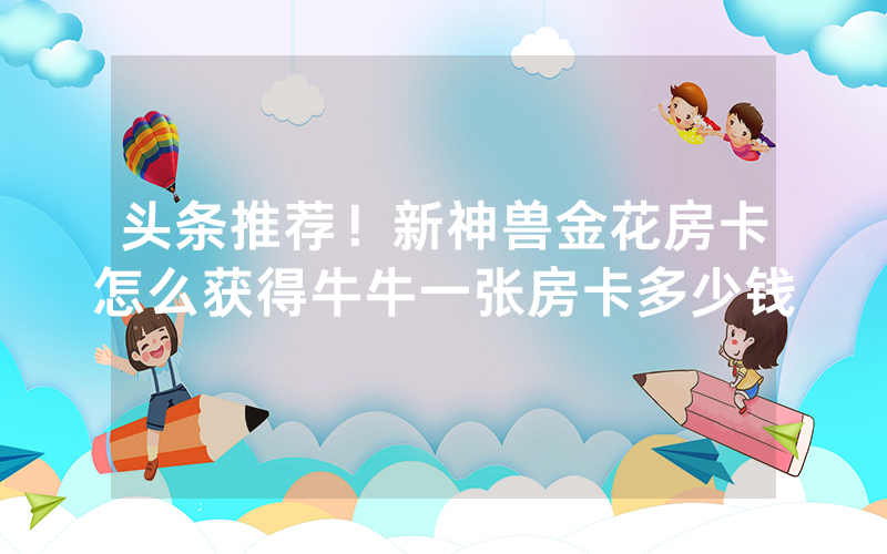 头条推荐！新神兽金花房卡怎么获得牛牛一张房卡多少钱