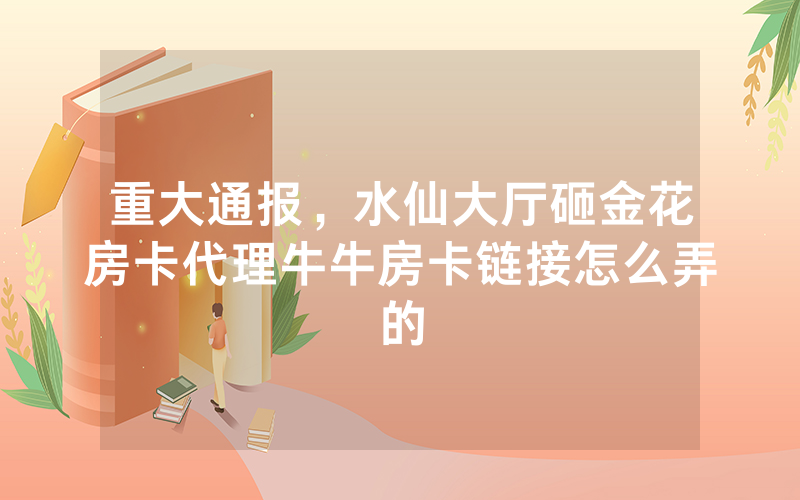 重大通报,水仙大厅砸金花房卡代理牛牛房卡链接怎么弄的