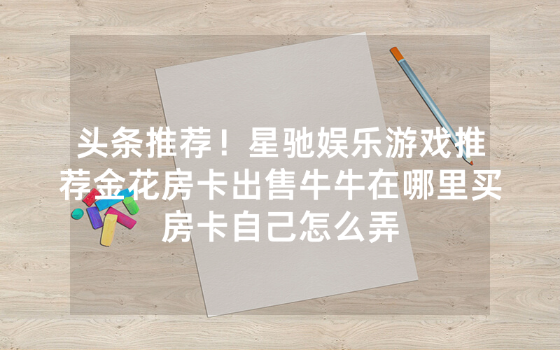 头条推荐！星驰娱乐游戏推荐金花房卡出售牛牛在哪里买房卡自己怎么弄