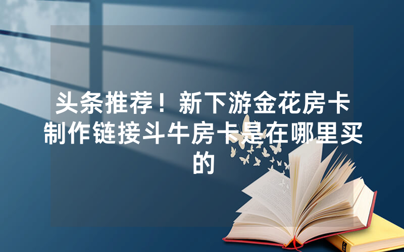 头条推荐！新下游金花房卡制作链接斗牛房卡是在哪里买的