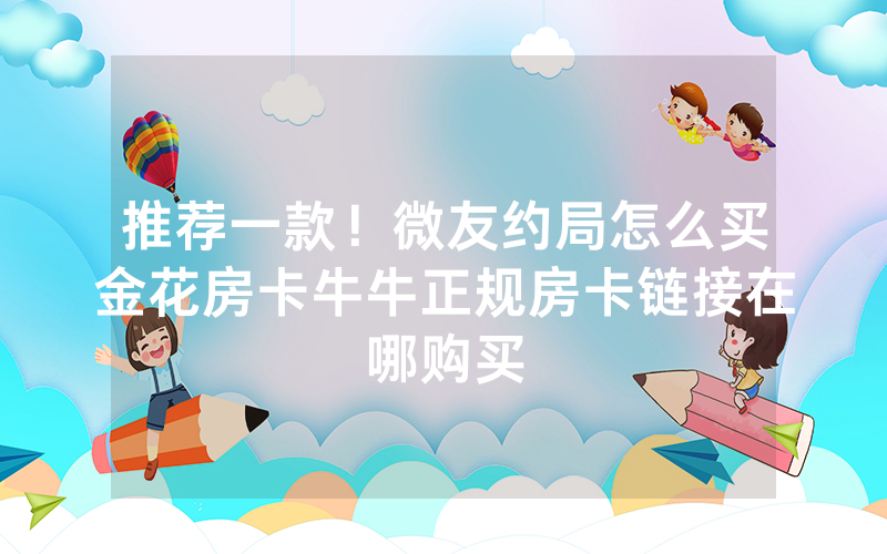 推荐一款！微友约局怎么买金花房卡牛牛正规房卡链接在哪购买