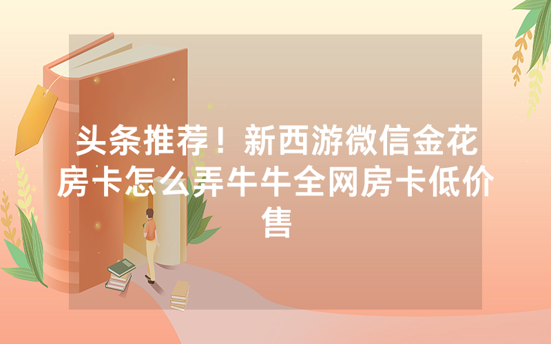 头条推荐！新西游微信金花房卡怎么弄牛牛全网房卡低价售