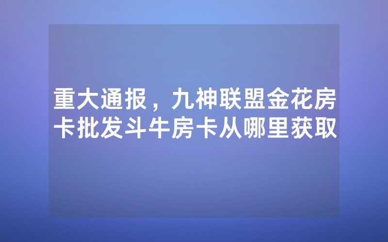 重大通报，九神联盟金花房卡批发斗牛房卡从哪里获取