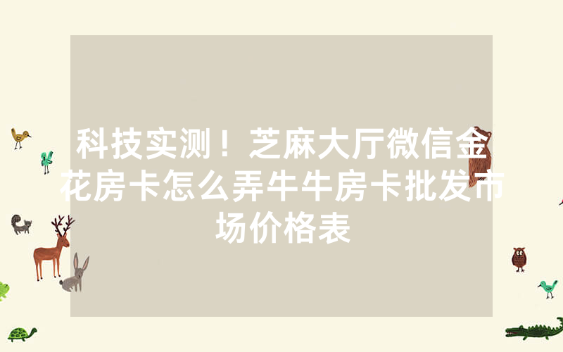 科技实测！芝麻大厅微信金花房卡怎么弄牛牛房卡批发市场价格表