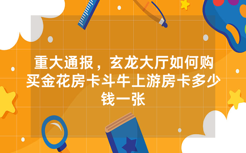 重大通报，玄龙大厅如何购买金花房卡斗牛上游房卡多少钱一张