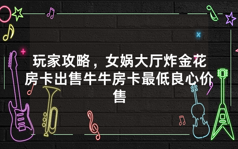 玩家攻略，女娲大厅炸金花房卡出售牛牛房卡最低良心价售