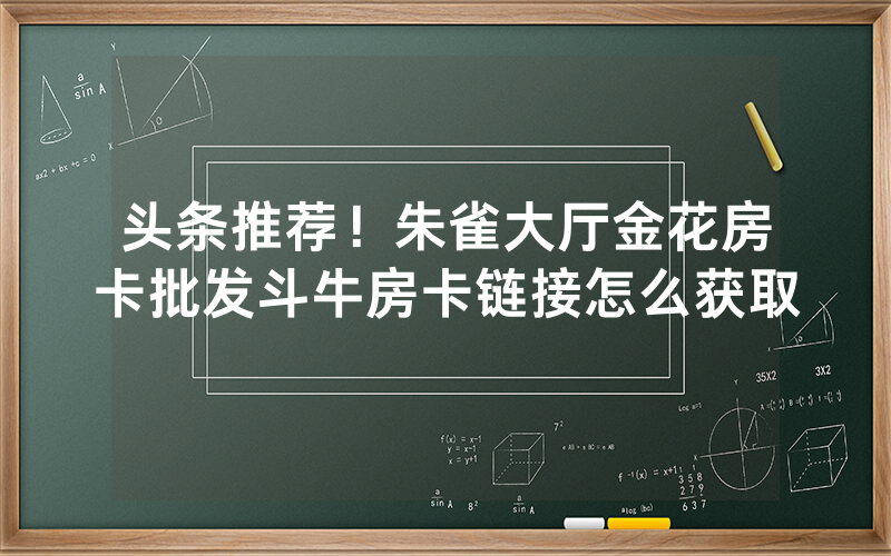 头条推荐！朱雀大厅金花房卡批发斗牛房卡链接怎么获取
