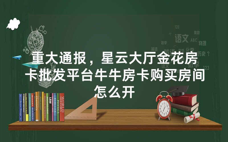 重大通报，星云大厅金花房卡批发平台牛牛房卡购买房间怎么开