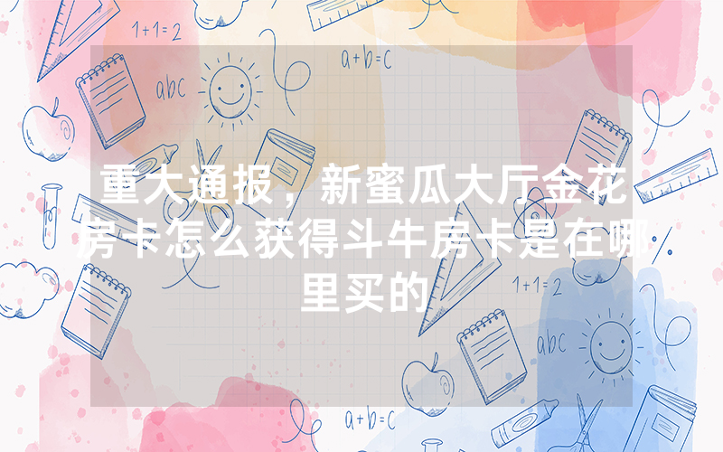 重大通报，新蜜瓜大厅金花房卡怎么获得斗牛房卡是在哪里买的