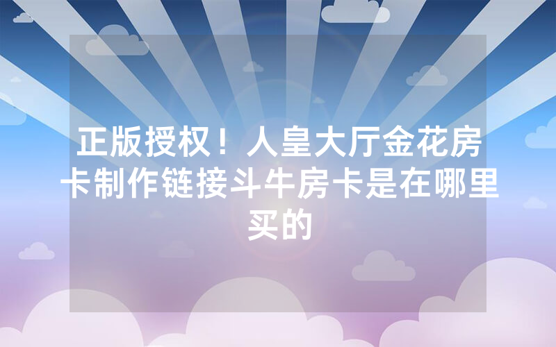 正版授权！人皇大厅金花房卡制作链接斗牛房卡是在哪里买的