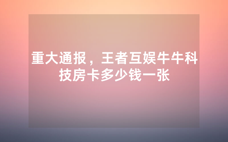重大通报，王者互娱牛牛科技房卡多少钱一张