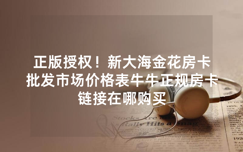 正版授权！新大海金花房卡批发市场价格表牛牛正规房卡链接在哪购买