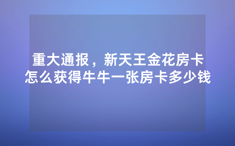 重大通报，新天王金花房卡怎么获得牛牛一张房卡多少钱