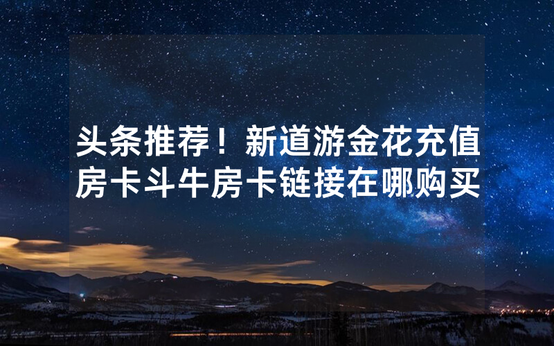 头条推荐！新道游金花充值房卡斗牛房卡链接在哪购买