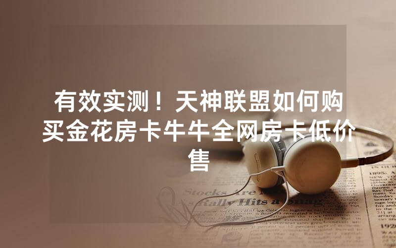有效实测！天神联盟如何购买金花房卡牛牛全网房卡低价售