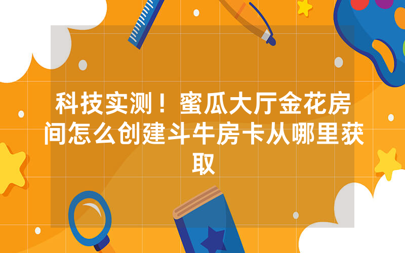 科技实测！蜜瓜大厅金花房间怎么创建斗牛房卡从哪里获取