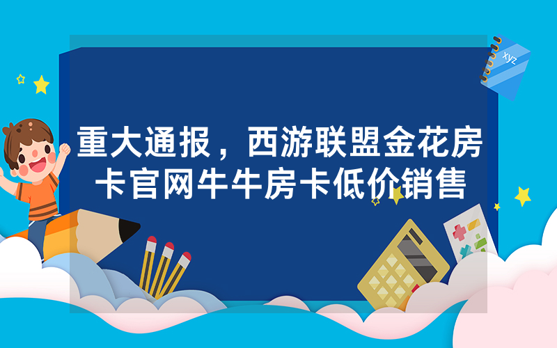 重大通报，西游联盟金花房卡官网牛牛房卡低价销售