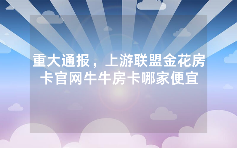 重大通报，上游联盟金花房卡官网牛牛房卡哪家便宜