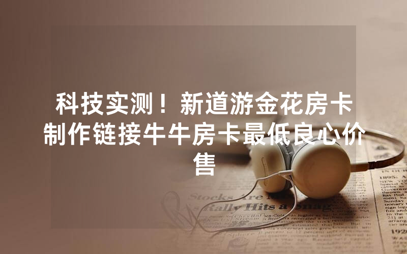 科技实测！新道游金花房卡制作链接牛牛房卡最低良心价售