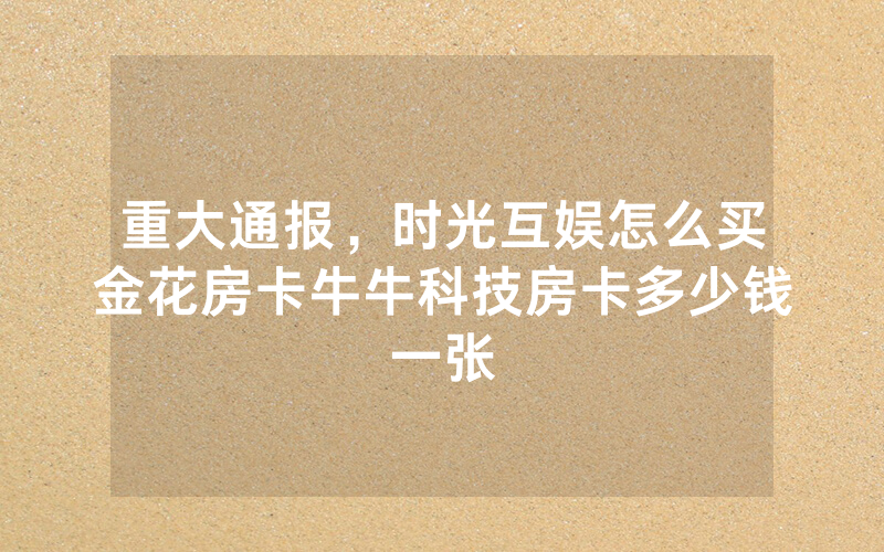 重大通报，时光互娱怎么买金花房卡牛牛科技房卡多少钱一张