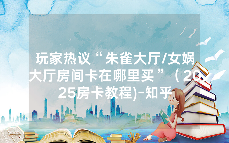 玩家热议“朱雀大厅/女娲大厅房间卡在哪里买”（2025房卡教程)-知乎