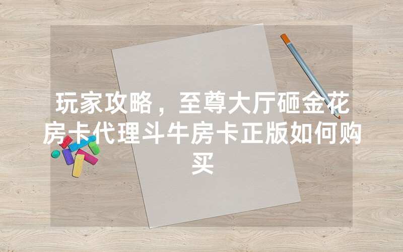 玩家攻略，至尊大厅砸金花房卡代理斗牛房卡正版如何购买