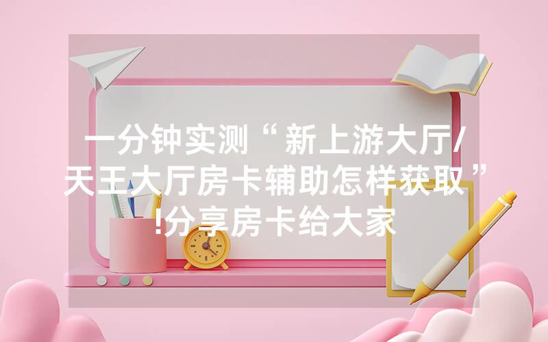 一分钟实测“新上游大厅/天王大厅房卡辅助怎样获取”!分享房卡给大家