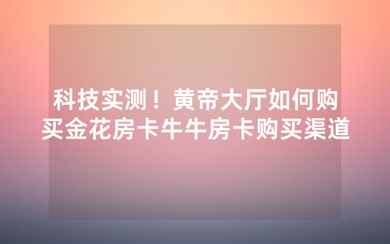 科技实测！黄帝大厅如何购买金花房卡牛牛房卡购买渠道