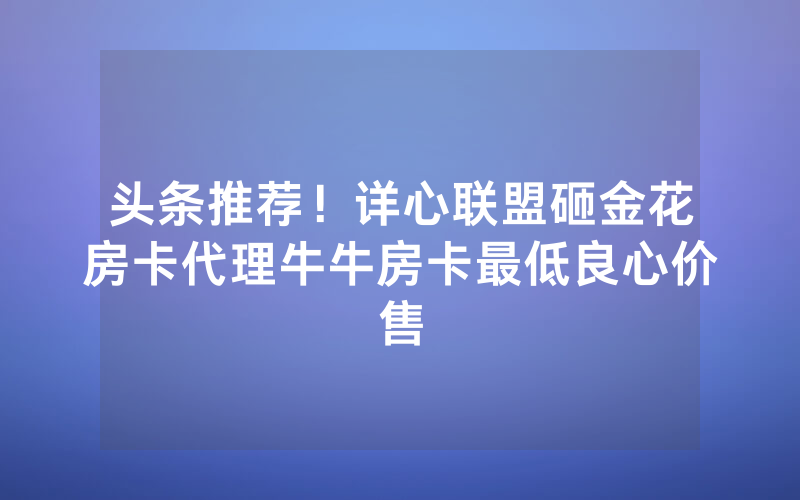 头条推荐！详心联盟砸金花房卡代理牛牛房卡最低良心价售