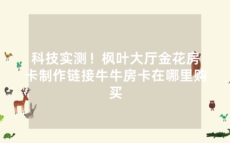 科技实测！枫叶大厅金花房卡制作链接牛牛房卡在哪里购买