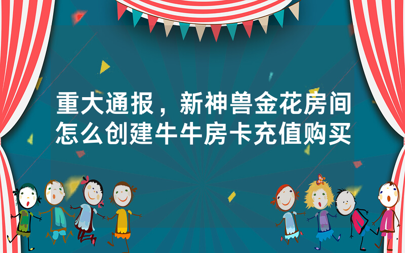 重大通报，新神兽金花房间怎么创建牛牛房卡充值购买
