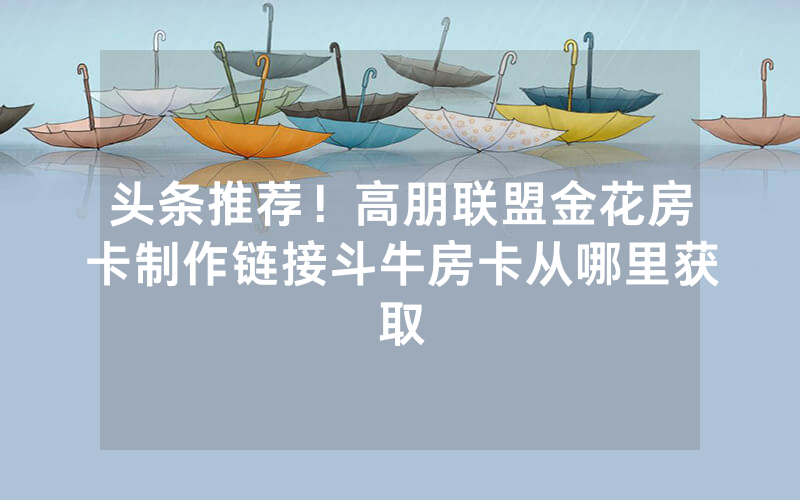 头条推荐！高朋联盟金花房卡制作链接斗牛房卡从哪里获取